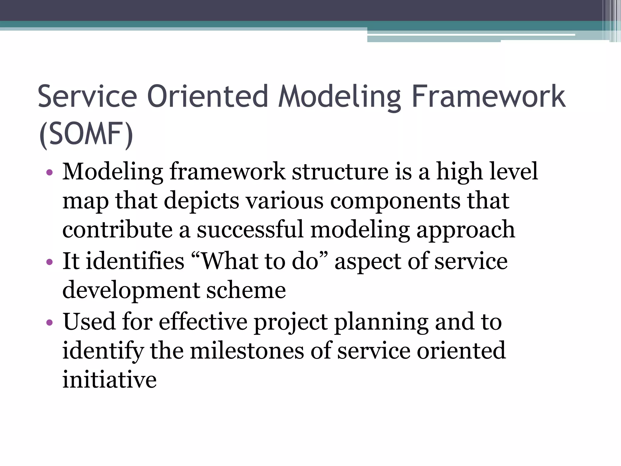 Service Oriented Modeling Framework
(SOMF)
• Modeling framework structure is a high level
  map that depicts various components that
  contribute a successful modeling approach
• It identifies “What to do” aspect of service
  development scheme
• Used for effective project planning and to
  identify the milestones of service oriented
  initiative
 