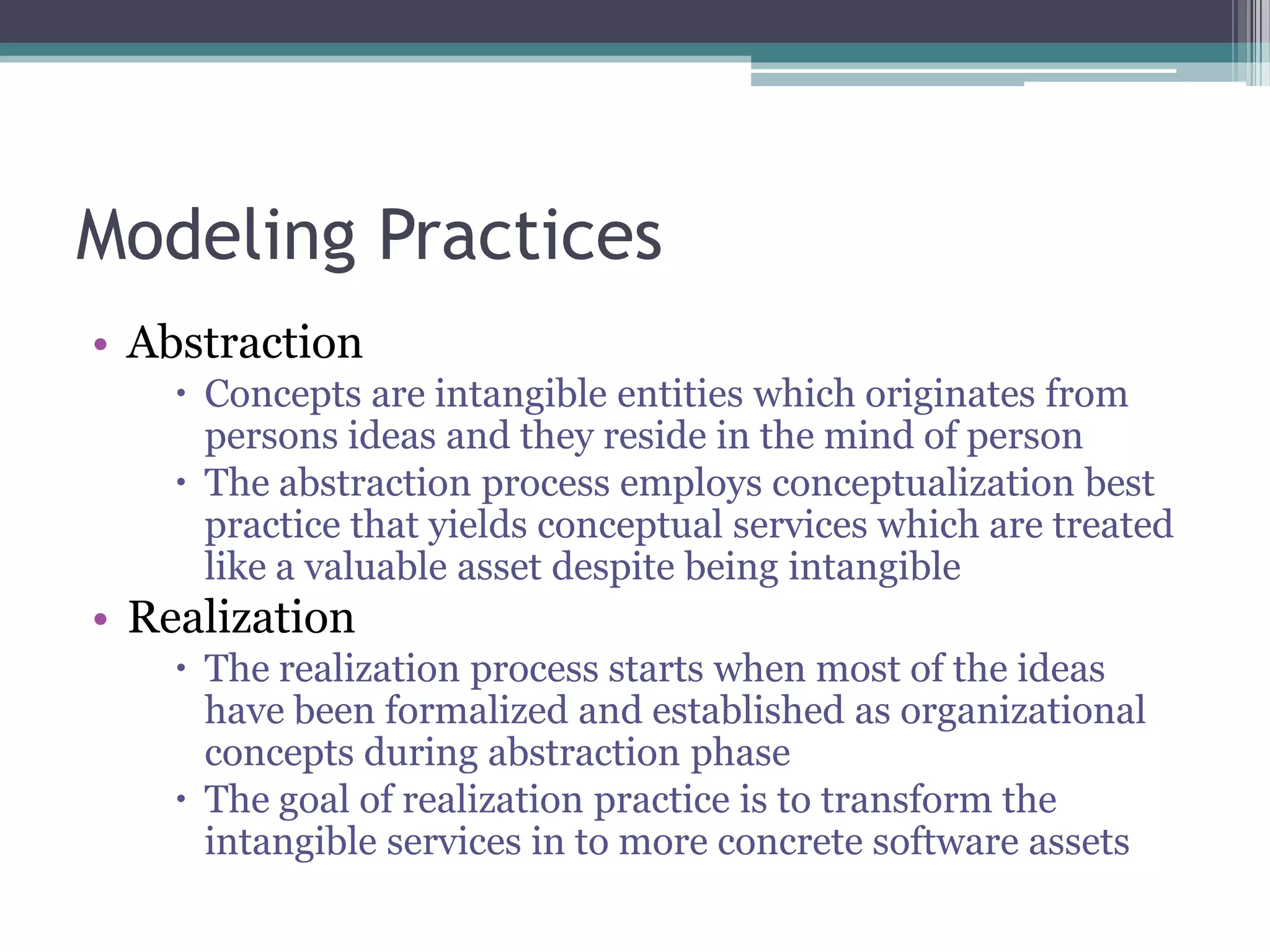 Modeling Practices
• Abstraction
     Concepts are intangible entities which originates from
      persons ideas and they reside in the mind of person
     The abstraction process employs conceptualization best
      practice that yields conceptual services which are treated
      like a valuable asset despite being intangible
• Realization
     The realization process starts when most of the ideas
      have been formalized and established as organizational
      concepts during abstraction phase
     The goal of realization practice is to transform the
      intangible services in to more concrete software assets
 