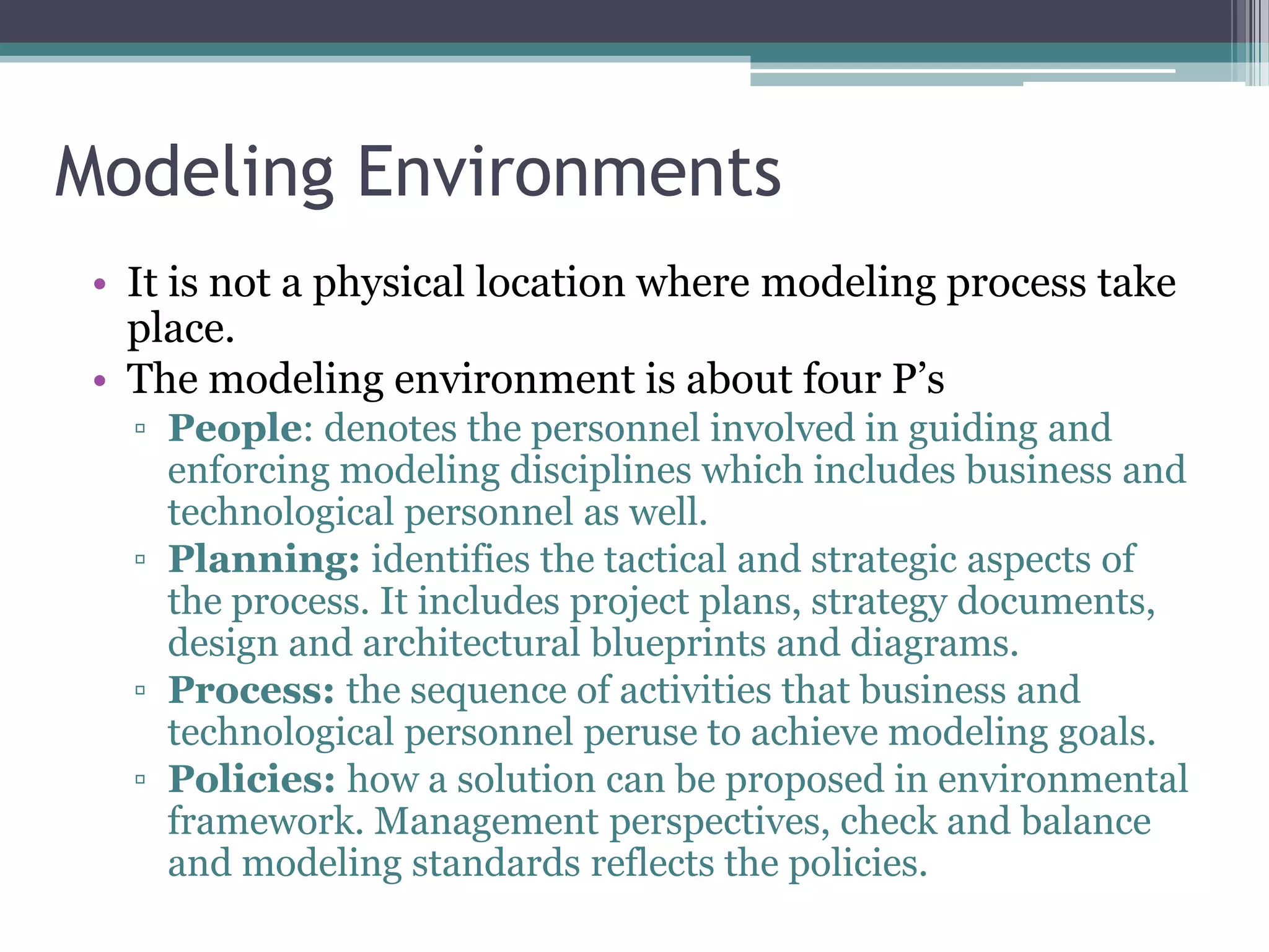 Modeling Environments
 • It is not a physical location where modeling process take
   place.
 • The modeling environment is about four P’s
   ▫ People: denotes the personnel involved in guiding and
     enforcing modeling disciplines which includes business and
     technological personnel as well.
   ▫ Planning: identifies the tactical and strategic aspects of
     the process. It includes project plans, strategy documents,
     design and architectural blueprints and diagrams.
   ▫ Process: the sequence of activities that business and
     technological personnel peruse to achieve modeling goals.
   ▫ Policies: how a solution can be proposed in environmental
     framework. Management perspectives, check and balance
     and modeling standards reflects the policies.
 