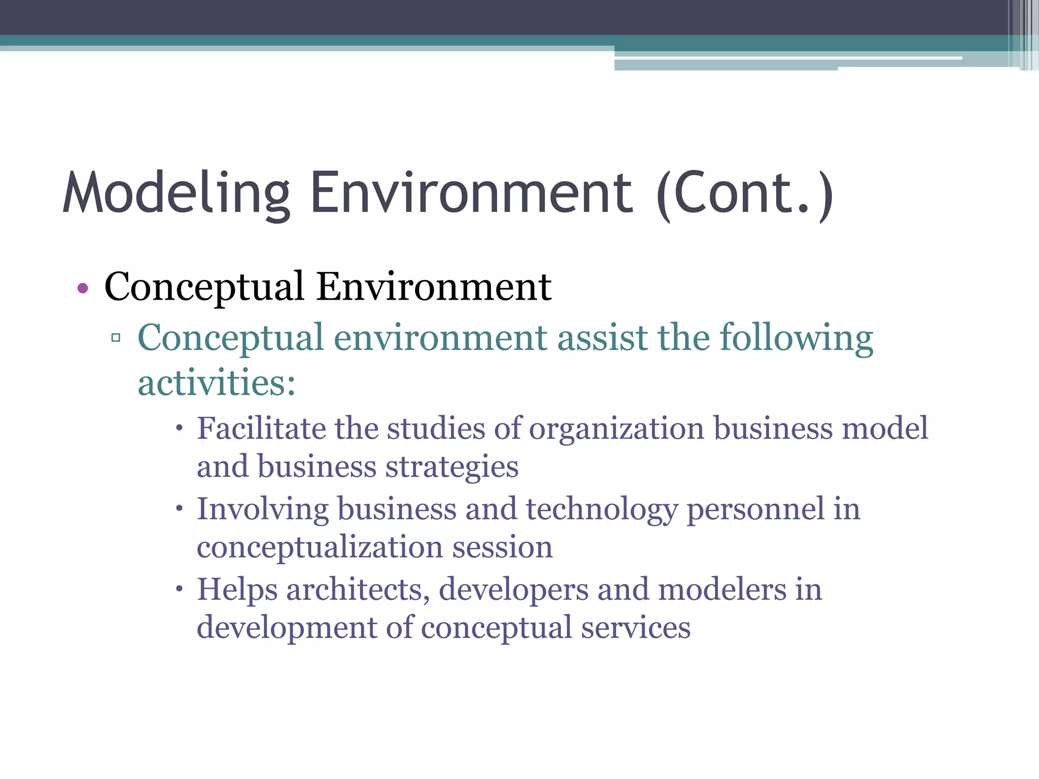 Modeling Environment (Cont.)
• Conceptual Environment
 ▫ Conceptual environment assist the following
   activities:
     Facilitate the studies of organization business model
      and business strategies
     Involving business and technology personnel in
      conceptualization session
     Helps architects, developers and modelers in
      development of conceptual services
 