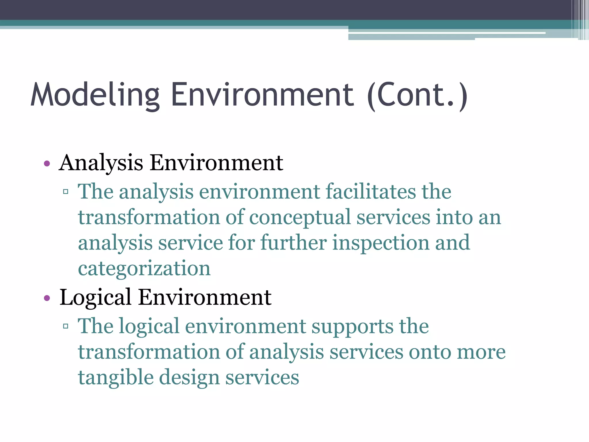 Modeling Environment (Cont.)
• Analysis Environment
  ▫ The analysis environment facilitates the
    transformation of conceptual services into an
    analysis service for further inspection and
    categorization
• Logical Environment
  ▫ The logical environment supports the
    transformation of analysis services onto more
    tangible design services
 