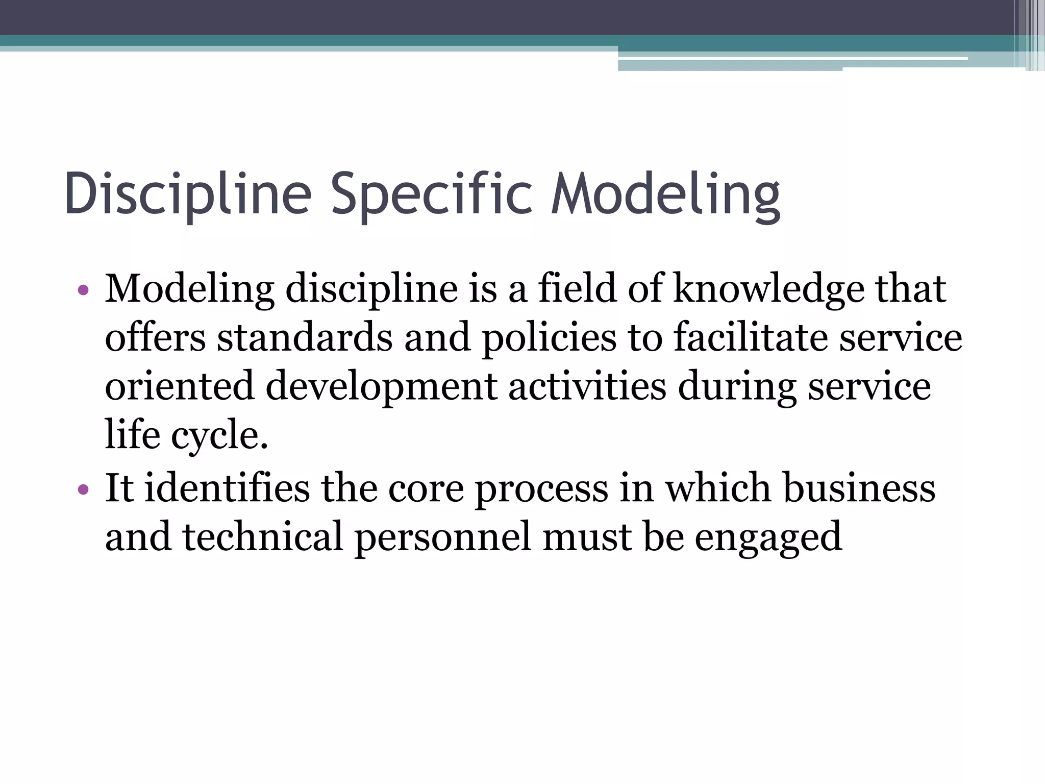 Discipline Specific Modeling
• Modeling discipline is a field of knowledge that
  offers standards and policies to facilitate service
  oriented development activities during service
  life cycle.
• It identifies the core process in which business
  and technical personnel must be engaged
 