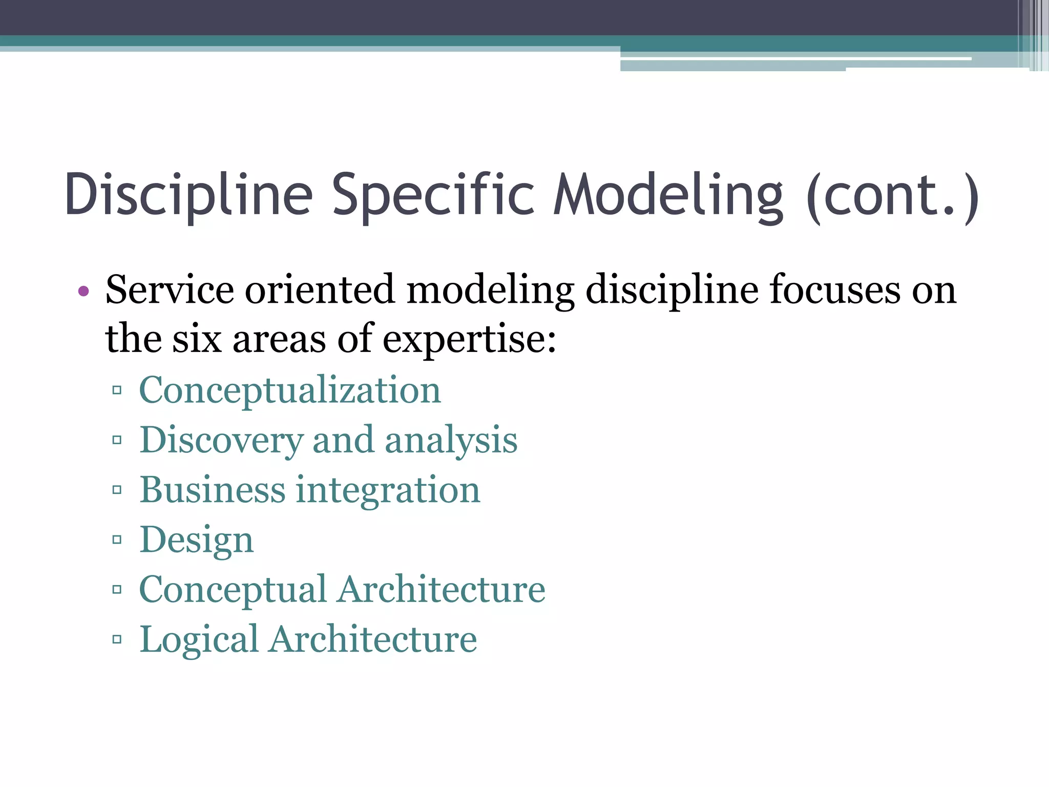 Discipline Specific Modeling (cont.)
• Service oriented modeling discipline focuses on
  the six areas of expertise:
 ▫   Conceptualization
 ▫   Discovery and analysis
 ▫   Business integration
 ▫   Design
 ▫   Conceptual Architecture
 ▫   Logical Architecture
 
