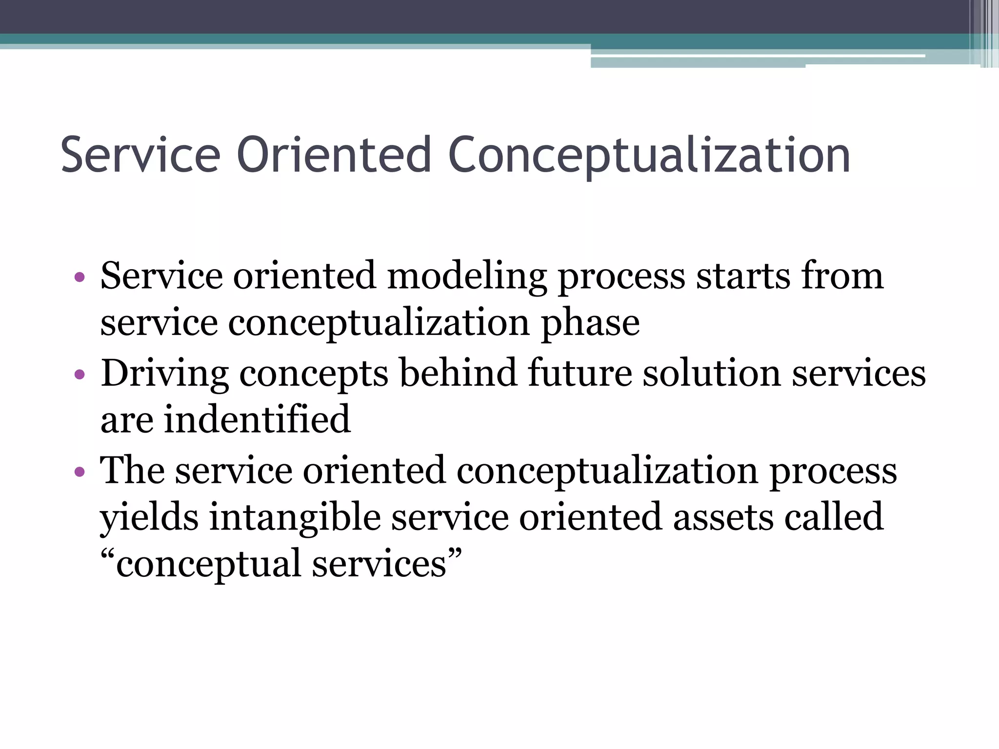 Service Oriented Conceptualization

• Service oriented modeling process starts from
  service conceptualization phase
• Driving concepts behind future solution services
  are indentified
• The service oriented conceptualization process
  yields intangible service oriented assets called
  “conceptual services”
 