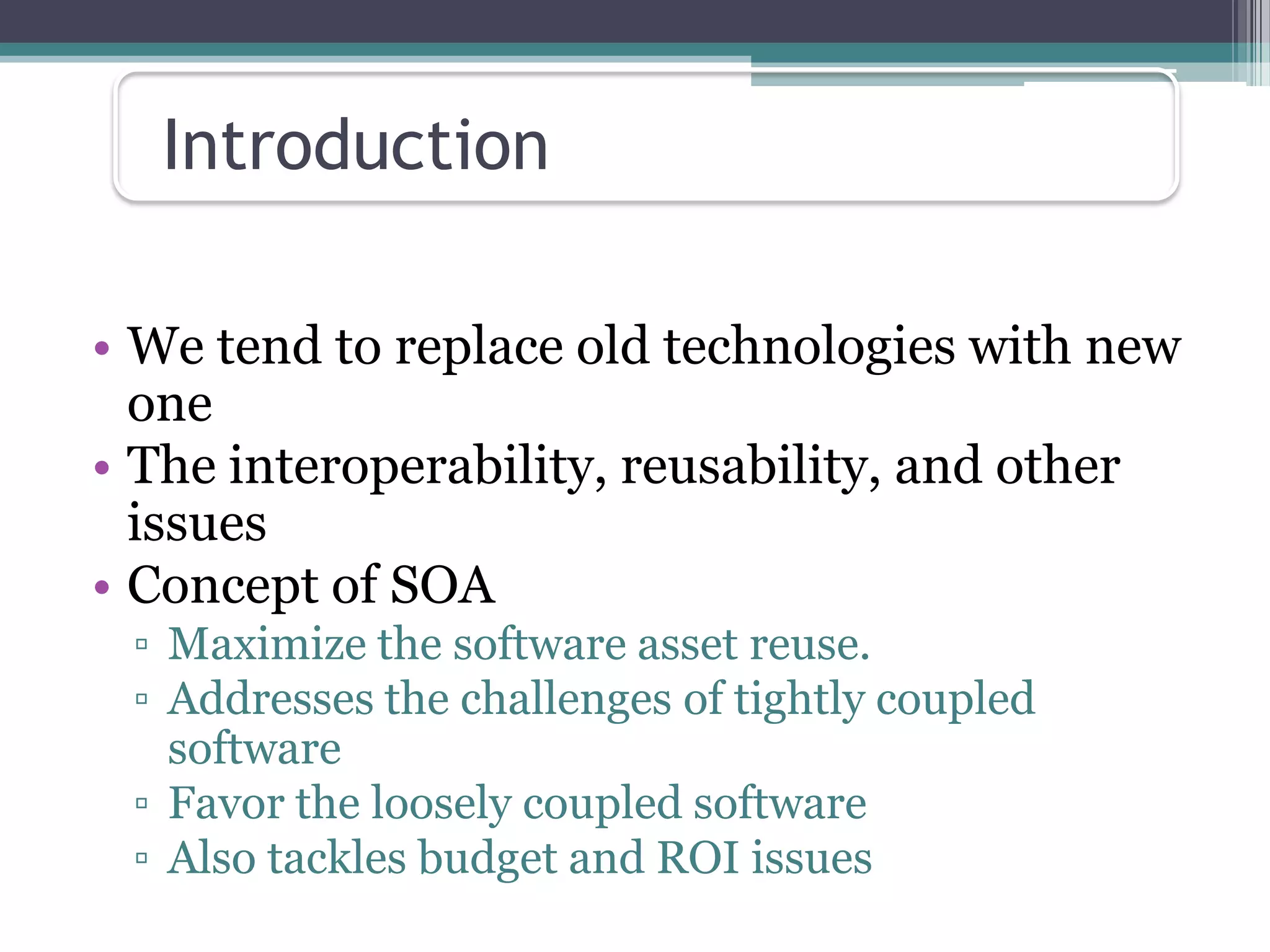 Introduction

• We tend to replace old technologies with new
  one
• The interoperability, reusability, and other
  issues
• Concept of SOA
 ▫ Maximize the software asset reuse.
 ▫ Addresses the challenges of tightly coupled
   software
 ▫ Favor the loosely coupled software
 ▫ Also tackles budget and ROI issues
 