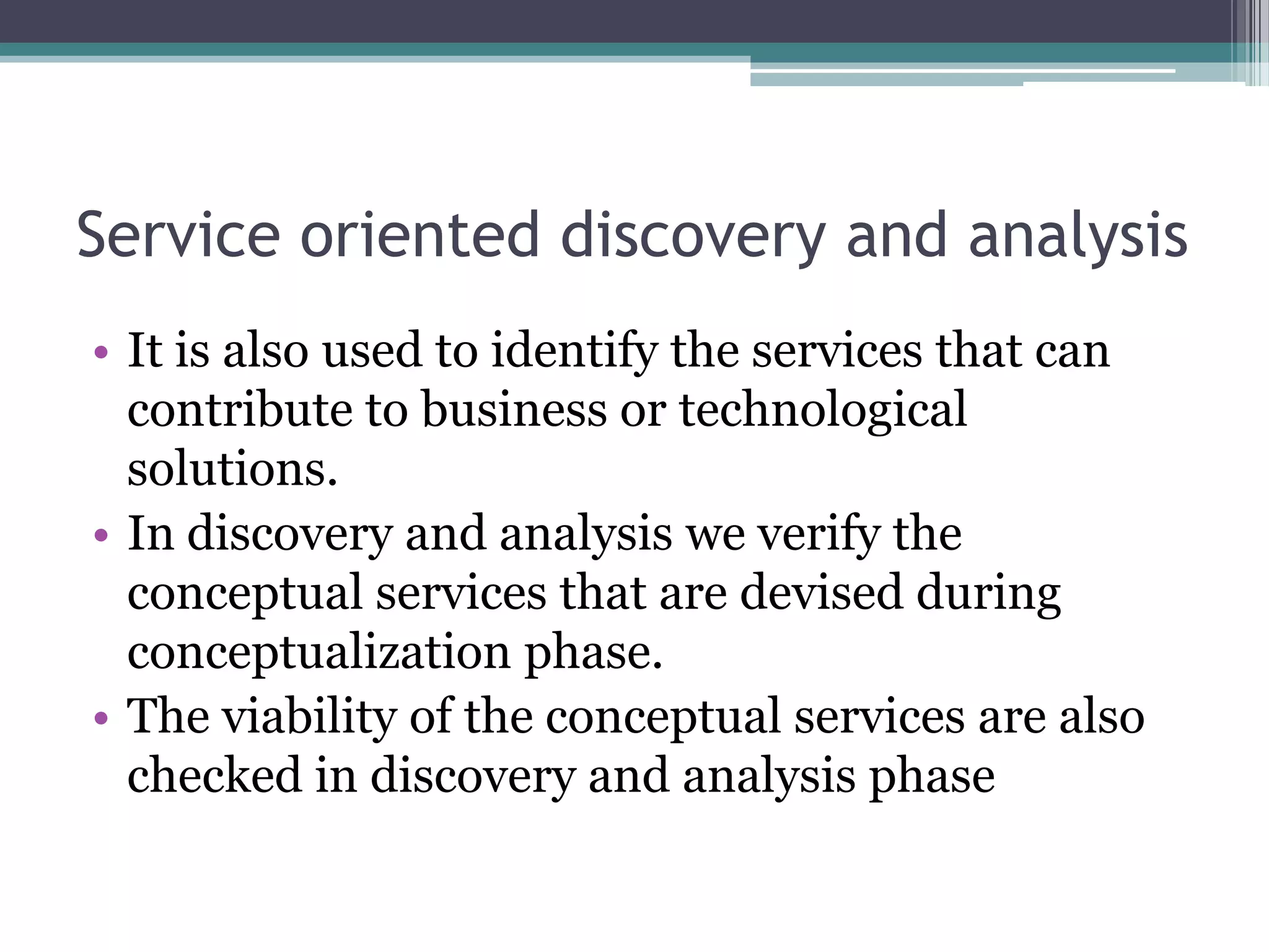 Service oriented discovery and analysis
• It is also used to identify the services that can
  contribute to business or technological
  solutions.
• In discovery and analysis we verify the
  conceptual services that are devised during
  conceptualization phase.
• The viability of the conceptual services are also
  checked in discovery and analysis phase
 