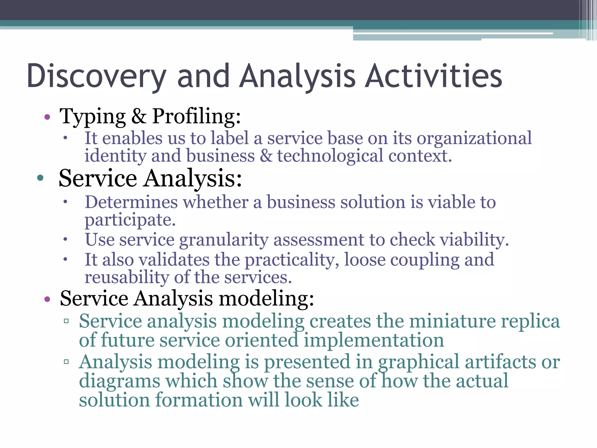 Discovery and Analysis Activities
 • Typing & Profiling:
    It enables us to label a service base on its organizational
     identity and business & technological context.
• Service Analysis:
    Determines whether a business solution is viable to
     participate.
    Use service granularity assessment to check viability.
    It also validates the practicality, loose coupling and
     reusability of the services.
 • Service Analysis modeling:
   ▫ Service analysis modeling creates the miniature replica
     of future service oriented implementation
   ▫ Analysis modeling is presented in graphical artifacts or
     diagrams which show the sense of how the actual
     solution formation will look like
 