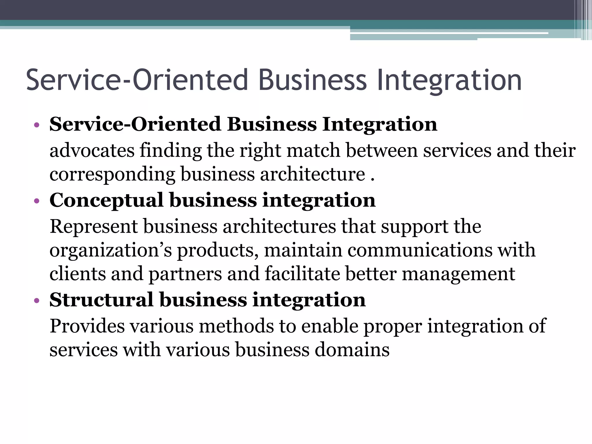 Service-Oriented Business Integration
• Service-Oriented Business Integration
  advocates finding the right match between services and their
  corresponding business architecture .
• Conceptual business integration
  Represent business architectures that support the
  organization’s products, maintain communications with
  clients and partners and facilitate better management
• Structural business integration
  Provides various methods to enable proper integration of
  services with various business domains
 
