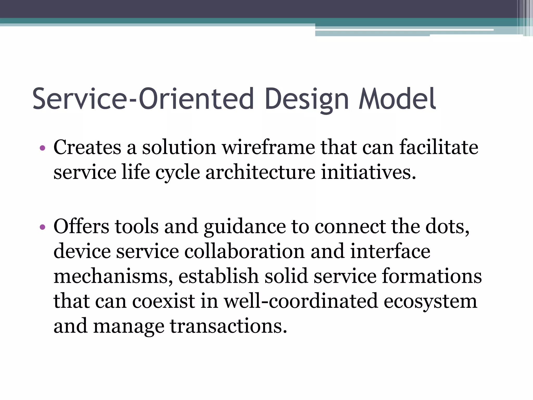 Service-Oriented Design Model
• Creates a solution wireframe that can facilitate
  service life cycle architecture initiatives.

• Offers tools and guidance to connect the dots,
  device service collaboration and interface
  mechanisms, establish solid service formations
  that can coexist in well-coordinated ecosystem
  and manage transactions.
 