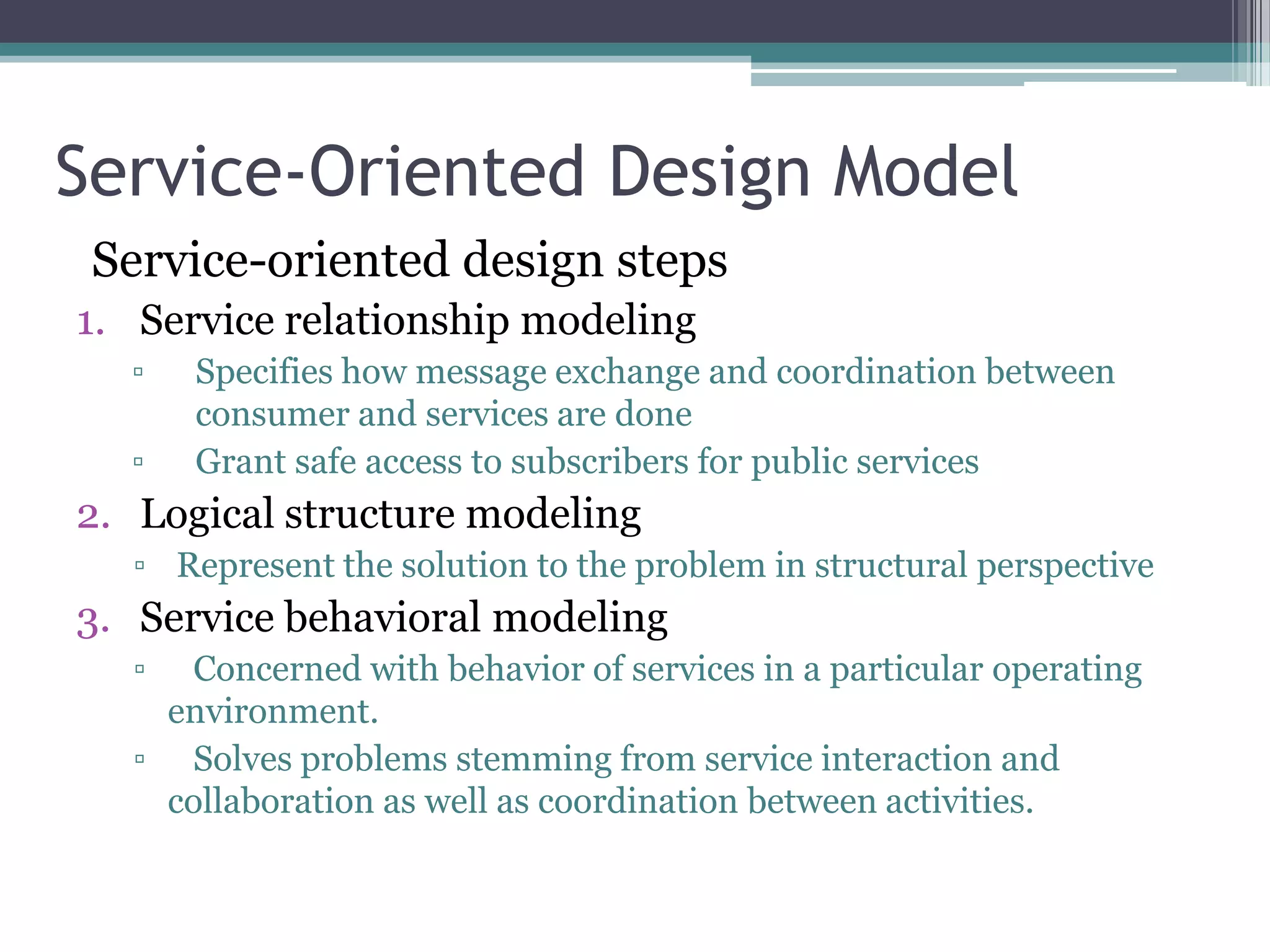 Service-Oriented Design Model
 Service-oriented design steps
1. Service relationship modeling
  ▫   Specifies how message exchange and coordination between
      consumer and services are done
  ▫   Grant safe access to subscribers for public services
2. Logical structure modeling
  ▫ Represent the solution to the problem in structural perspective
3. Service behavioral modeling
  ▫  Concerned with behavior of services in a particular operating
   environment.
  ▫ Solves problems stemming from service interaction and
   collaboration as well as coordination between activities.
 