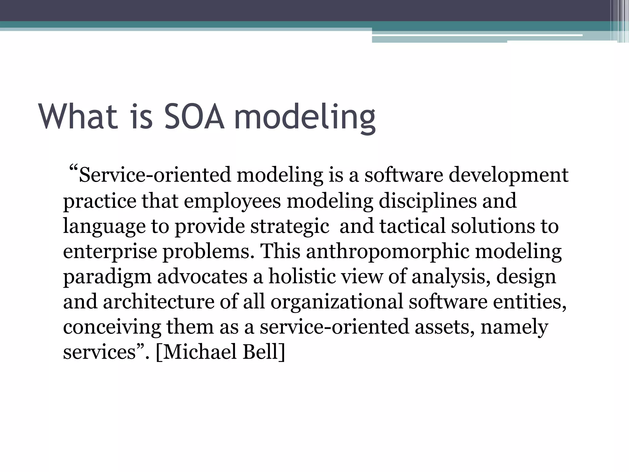 What is SOA modeling
 “Service-oriented modeling is a software development
 practice that employees modeling disciplines and
 language to provide strategic and tactical solutions to
 enterprise problems. This anthropomorphic modeling
 paradigm advocates a holistic view of analysis, design
 and architecture of all organizational software entities,
 conceiving them as a service-oriented assets, namely
 services”. [Michael Bell]
 