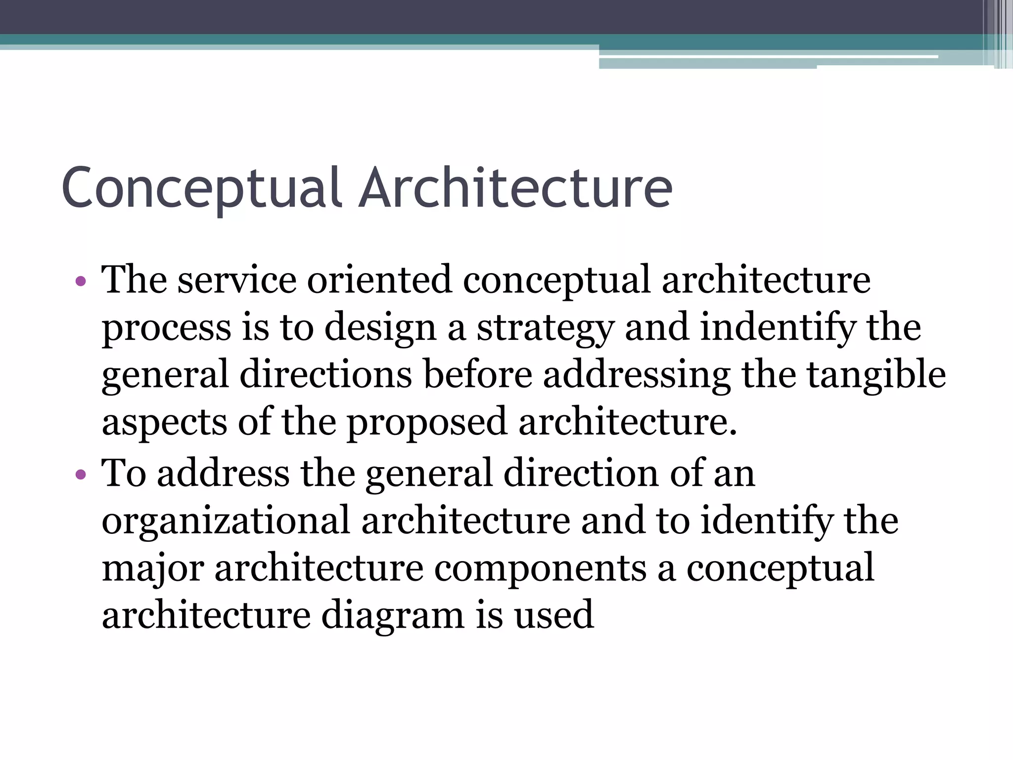 Conceptual Architecture
• The service oriented conceptual architecture
  process is to design a strategy and indentify the
  general directions before addressing the tangible
  aspects of the proposed architecture.
• To address the general direction of an
  organizational architecture and to identify the
  major architecture components a conceptual
  architecture diagram is used
 