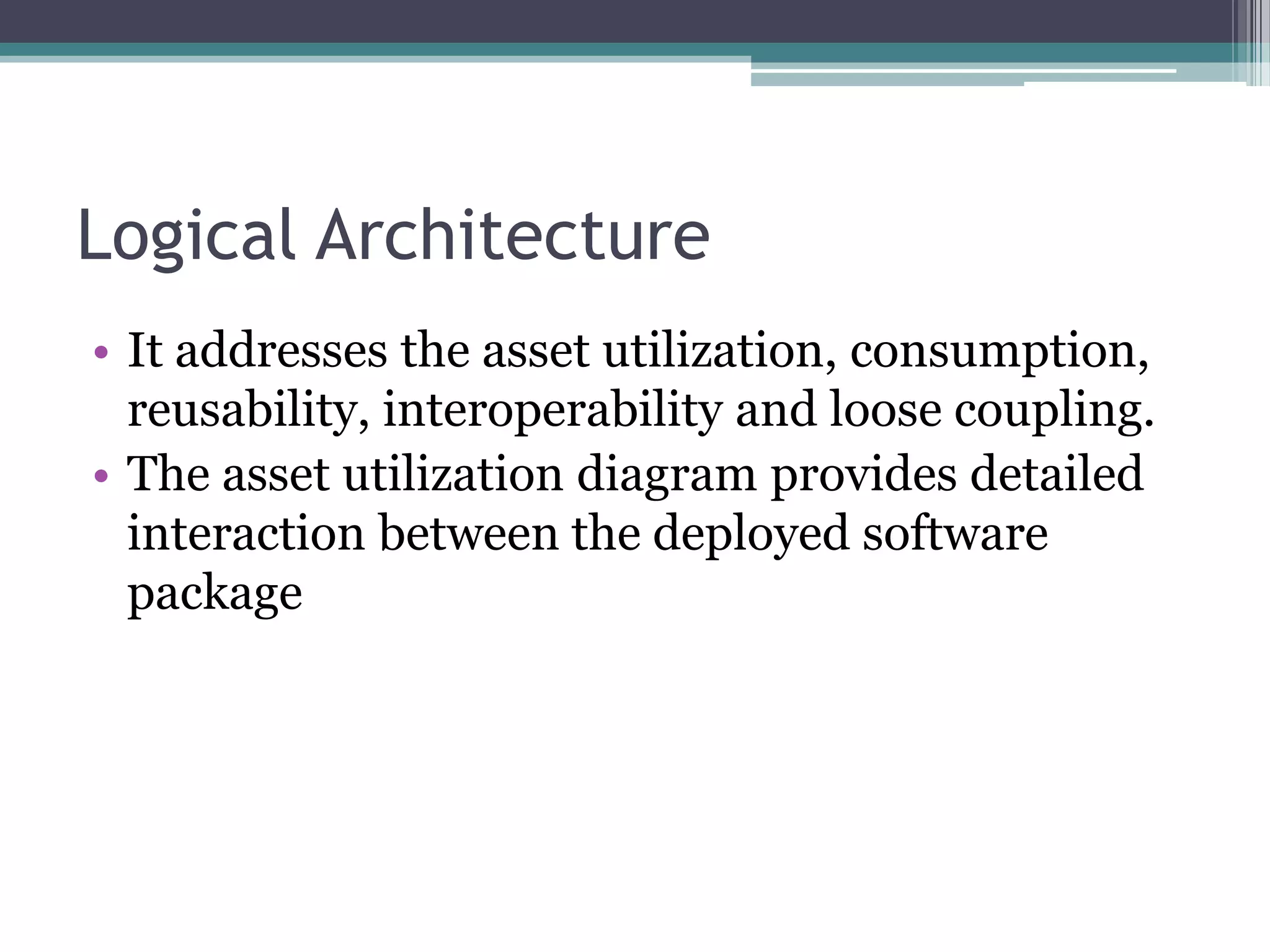 Logical Architecture
• It addresses the asset utilization, consumption,
  reusability, interoperability and loose coupling.
• The asset utilization diagram provides detailed
  interaction between the deployed software
  package
 