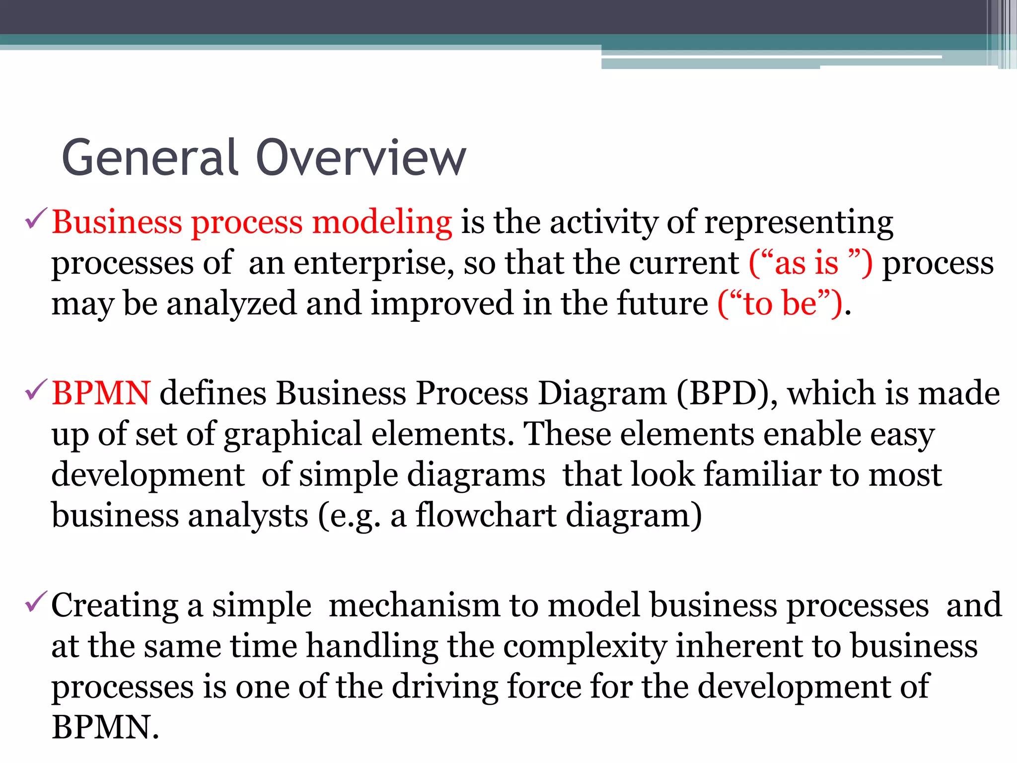 General Overview
Business process modeling is the activity of representing
 processes of an enterprise, so that the current (“as is ”) process
 may be analyzed and improved in the future (“to be”).

BPMN defines Business Process Diagram (BPD), which is made
 up of set of graphical elements. These elements enable easy
 development of simple diagrams that look familiar to most
 business analysts (e.g. a flowchart diagram)

Creating a simple mechanism to model business processes and
 at the same time handling the complexity inherent to business
 processes is one of the driving force for the development of
 BPMN.
 