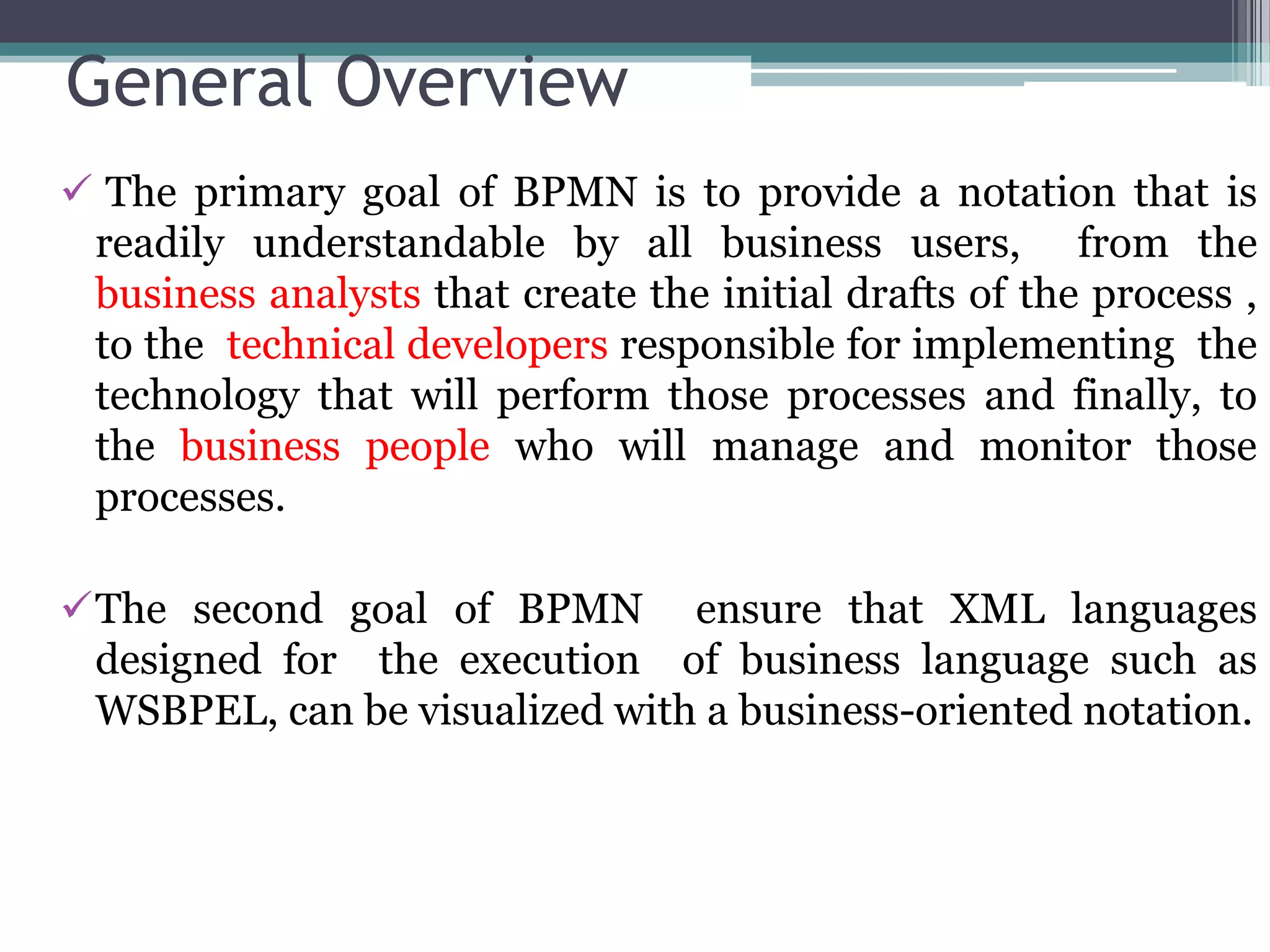 General Overview
 The primary goal of BPMN is to provide a notation that is
 readily understandable by all business users, from the
 business analysts that create the initial drafts of the process ,
 to the technical developers responsible for implementing the
 technology that will perform those processes and finally, to
 the business people who will manage and monitor those
 processes.

The second goal of BPMN ensure that XML languages
 designed for the execution of business language such as
 WSBPEL, can be visualized with a business-oriented notation.
 
