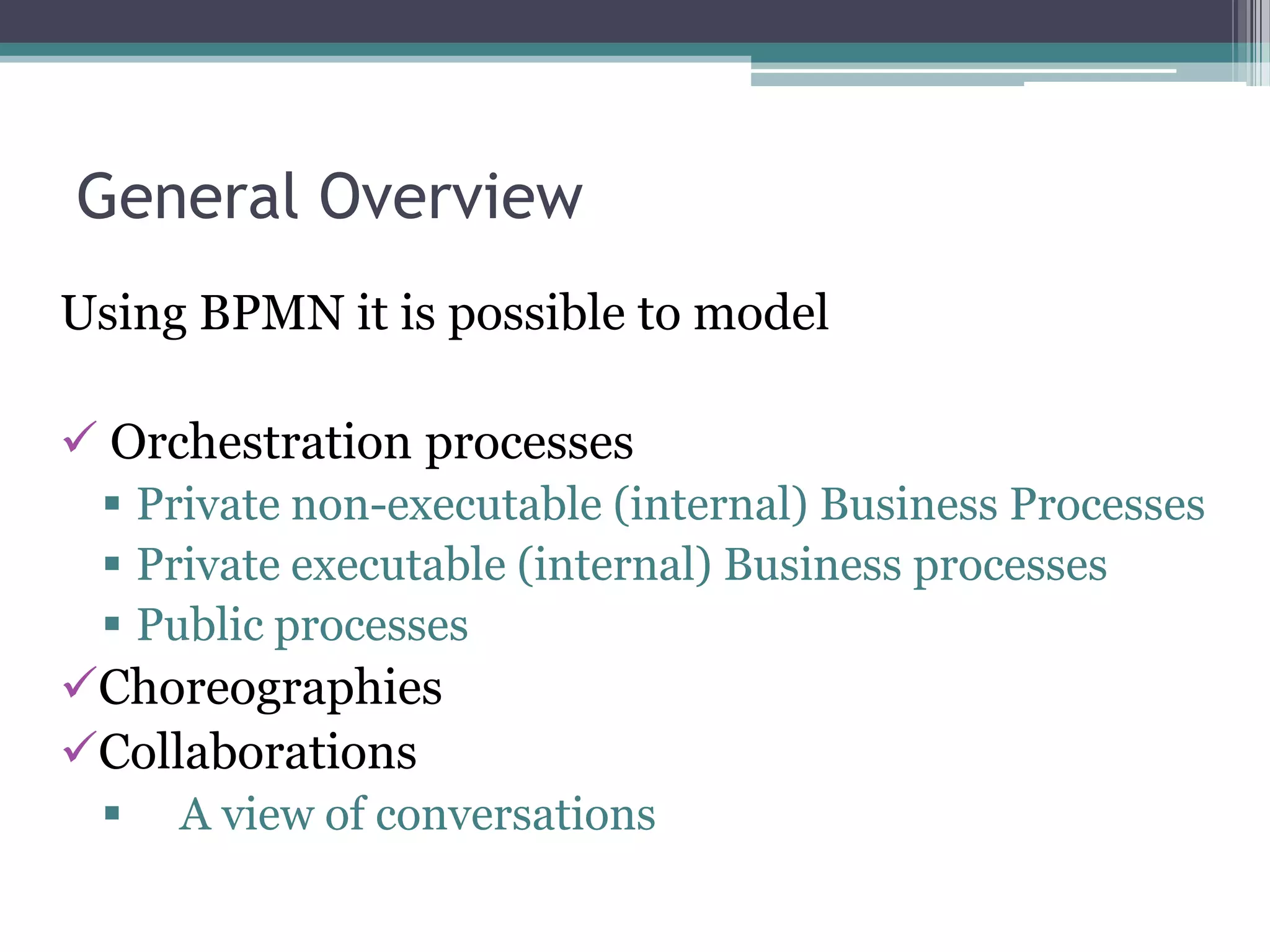 General Overview
Using BPMN it is possible to model

 Orchestration processes
  Private non-executable (internal) Business Processes
  Private executable (internal) Business processes
  Public processes
Choreographies
Collaborations
    A view of conversations
 