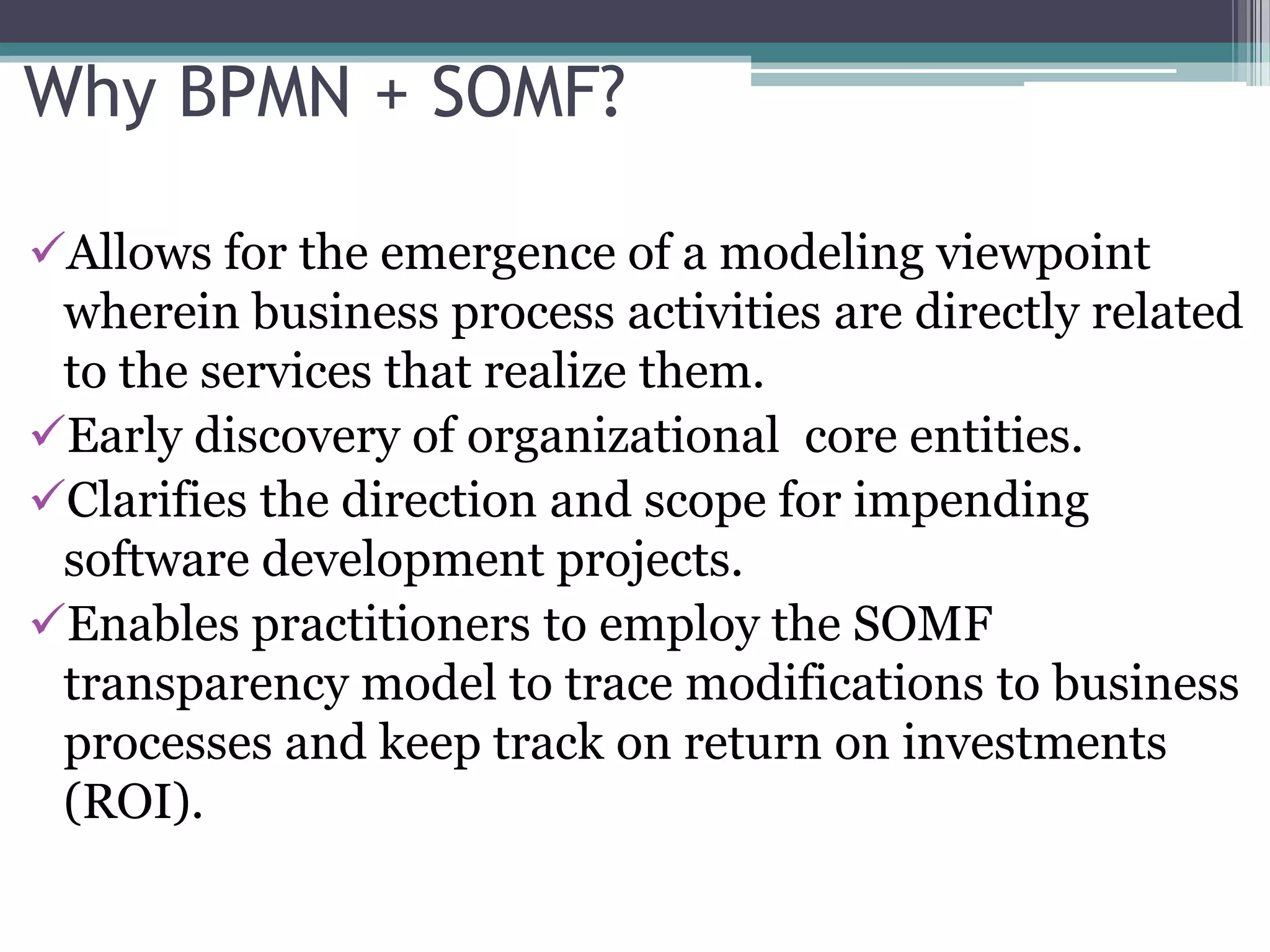 Why BPMN + SOMF?

Allows for the emergence of a modeling viewpoint
 wherein business process activities are directly related
 to the services that realize them.
Early discovery of organizational core entities.
Clarifies the direction and scope for impending
 software development projects.
Enables practitioners to employ the SOMF
 transparency model to trace modifications to business
 processes and keep track on return on investments
 (ROI).
 