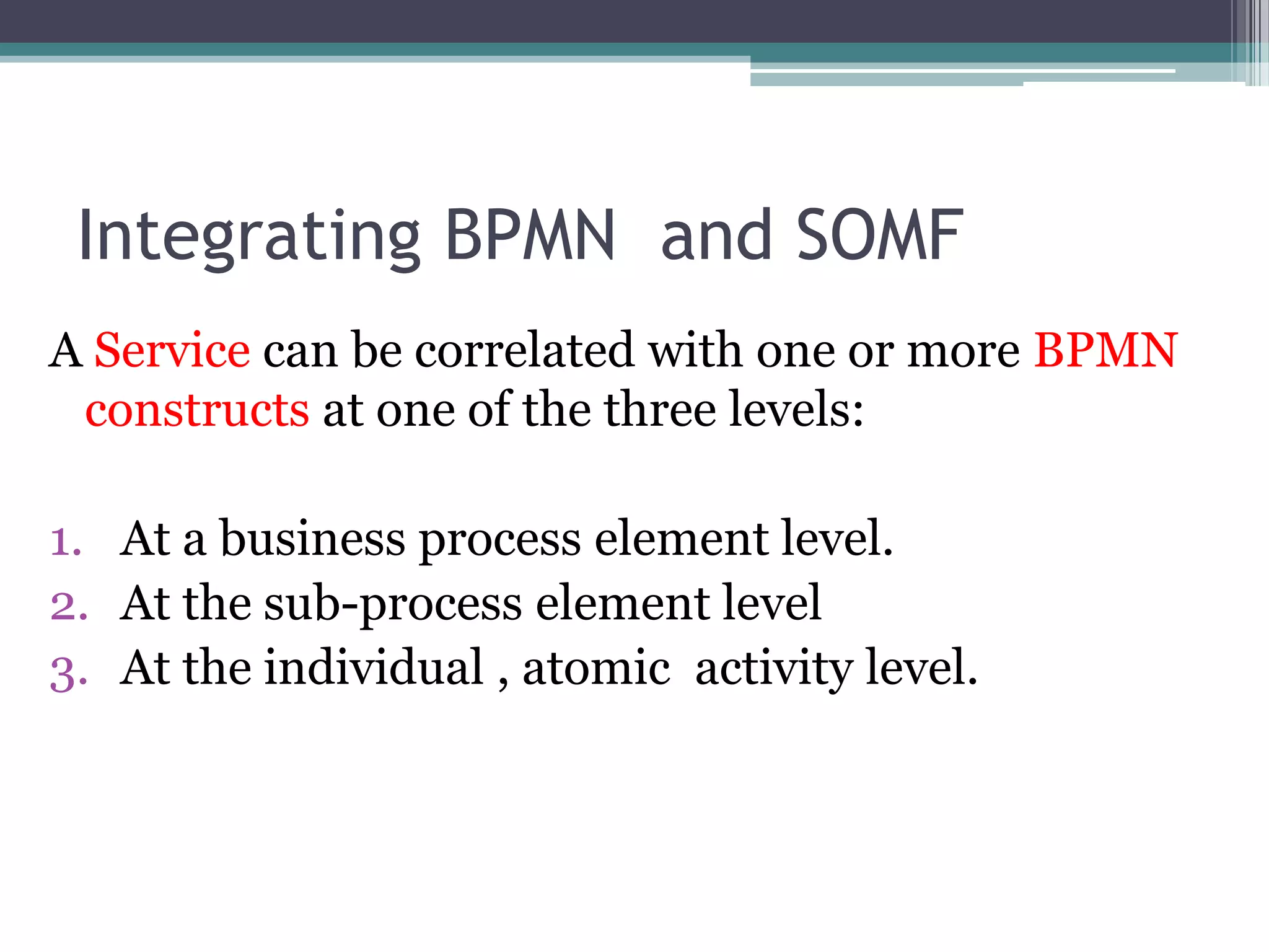 Integrating BPMN and SOMF
A Service can be correlated with one or more BPMN
 constructs at one of the three levels:

1. At a business process element level.
2. At the sub-process element level
3. At the individual , atomic activity level.
 