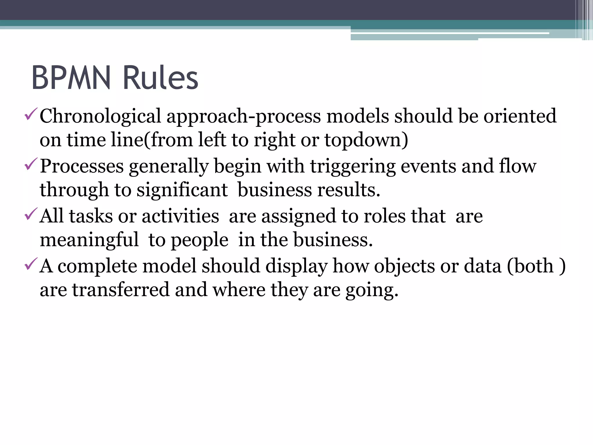 BPMN Rules
Chronological approach-process models should be oriented
 on time line(from left to right or topdown)
Processes generally begin with triggering events and flow
 through to significant business results.
All tasks or activities are assigned to roles that are
 meaningful to people in the business.
A complete model should display how objects or data (both )
 are transferred and where they are going.
 