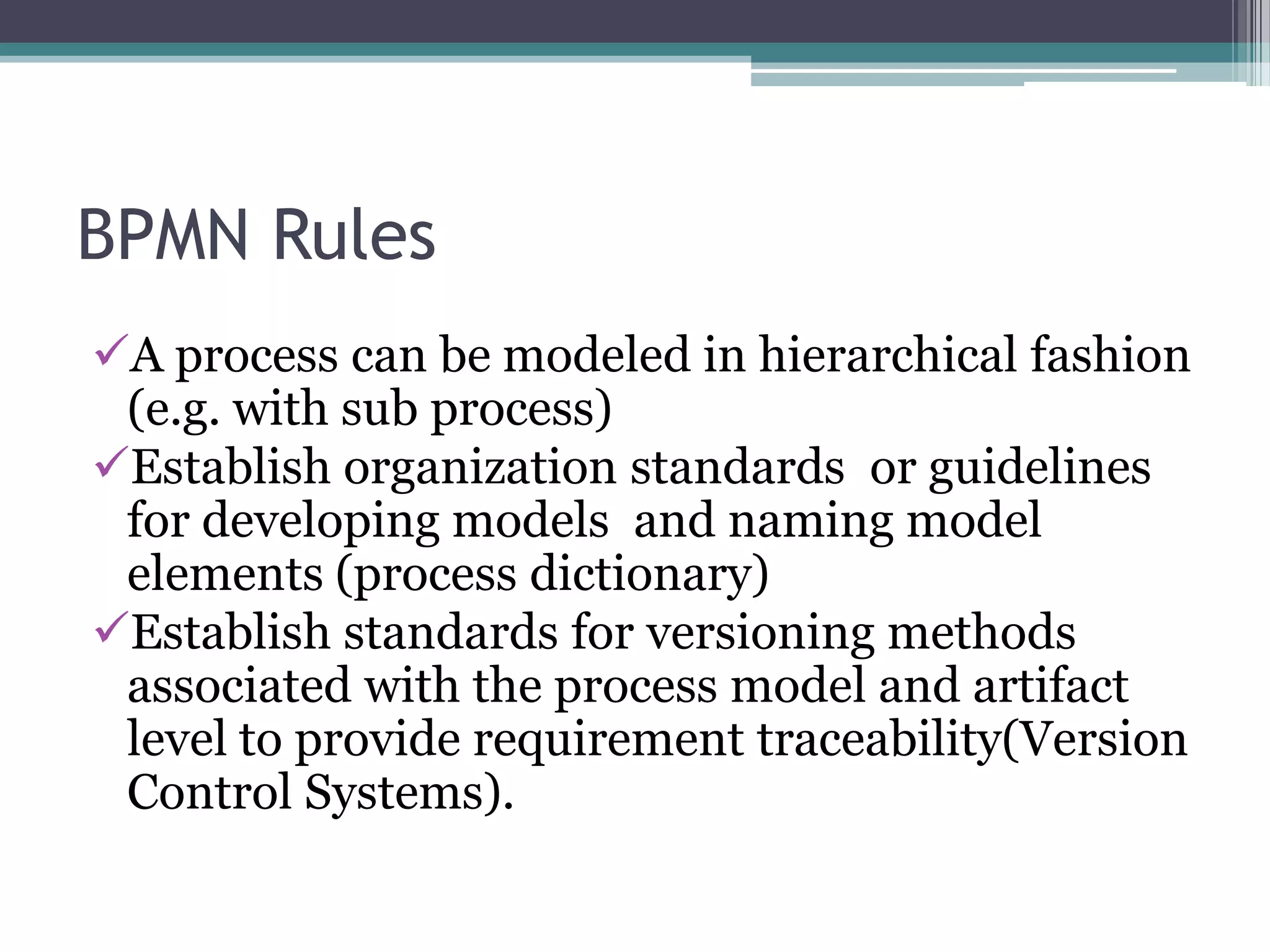BPMN Rules
A process can be modeled in hierarchical fashion
 (e.g. with sub process)
Establish organization standards or guidelines
 for developing models and naming model
 elements (process dictionary)
Establish standards for versioning methods
 associated with the process model and artifact
 level to provide requirement traceability(Version
 Control Systems).
 