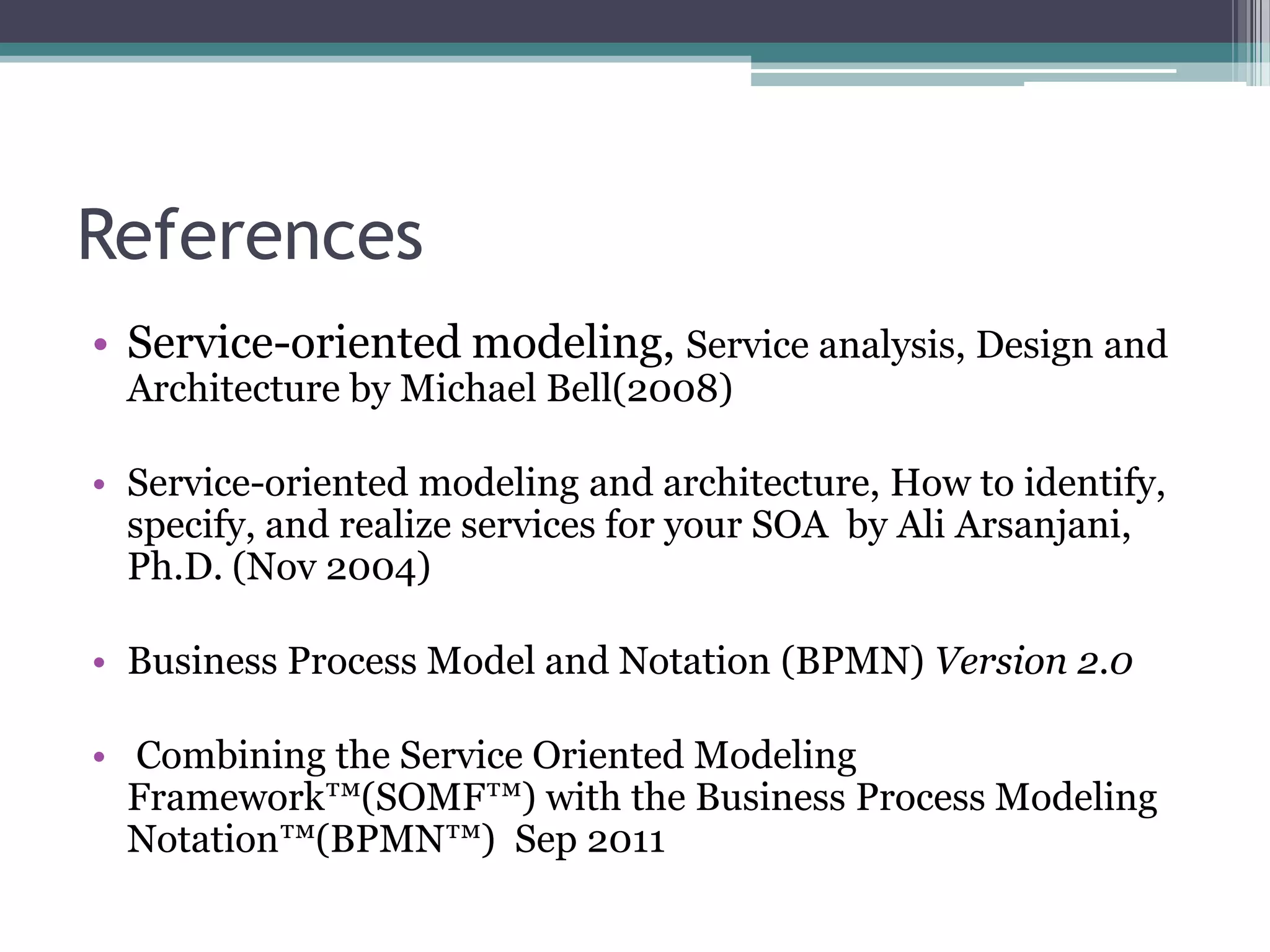 References
• Service-oriented modeling, Service analysis, Design and
  Architecture by Michael Bell(2008)

• Service-oriented modeling and architecture, How to identify,
  specify, and realize services for your SOA by Ali Arsanjani,
  Ph.D. (Nov 2004)

• Business Process Model and Notation (BPMN) Version 2.0

• Combining the Service Oriented Modeling
  Framework™(SOMF™) with the Business Process Modeling
  Notation™(BPMN™) Sep 2011
 