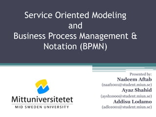 Service Oriented Modeling
              and
Business Process Management &
       Notation (BPMN)


                                  Presented by:
                            Nadeem Aftab
                    (naaf1001@student.miun.se)
                              Ayaz Shahid
                    (aysh1000@student.miun.se)
                          Addisu Lodamo
                    (adlo1001@student.miun.se)
 