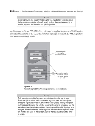 As illustrated in Figure 7.35, XML-Encryption can be applied to parts of a SOAP header,
as well as the contents of the SOAP body. When signing a document, the XML-Signature
can reside in the SOAP header.
264 Chapter 7: Web Services and Contemporary SOA (Part II: Advanced Messaging, Metadata, and Security)
NOTE
Digital signatures also support the concept of non-repudiation, which can prove
that a message containing a (usually legally binding) document was sent by a
specific requestor and delivered to a specific provider.
Figure 7.35
A digitally signed SOAP message containing encrypted data.
NOTE
Both encryption and digital signature technologies rely on the use of keys.
These are special values used to unlock the algorithm upon which encryption
and digital signatures are based. Shared keys are typically used by encryption
technologies and require that both the sender and receiver of a message use the
same key. Public/private key pairs are commonly used by digital signature tech-
nologies, where the message sender signs the document with a key that is differ-
ent from the one used by the recipient. (One of the keys is public, but the other
is private.)
Erl_07.qxd 6/30/05 11:00 AM Page 264
 