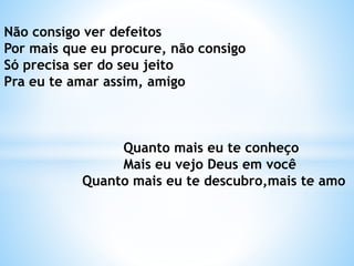 Não consigo ver defeitos
Por mais que eu procure, não consigo
Só precisa ser do seu jeito
Pra eu te amar assim, amigo
Quanto mais eu te conheço
Mais eu vejo Deus em você
Quanto mais eu te descubro,mais te amo
 