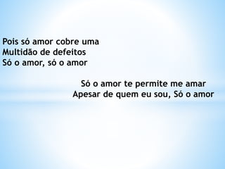 Pois só amor cobre uma
Multidão de defeitos
Só o amor, só o amor
Só o amor te permite me amar
Apesar de quem eu sou, Só o amor
 