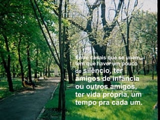 Entre casais que se unem, tem que haver um pouco de   silêncio, ter amigos de infância ou outros amigos, ter vida própria, um tempo pra cada um. 