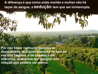 A diferença é que como entre marido e mulher não há laços de sangue, a  sedução  tem que ser ininterrupta. Por não haver nenhuma garantia de durabilidade, qualquer alteração no tom da voz nos fragiliza, e de cobrança em cobrança, acabamos por sepultar uma relação que poderia ser eterna. 