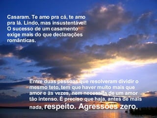 Casaram. Te amo pra cá, te amo pra lá. Lindo, mas insustentável! O sucesso de um casamento exige mais do que declarações românticas. Entre duas pessoas que resolveram dividir o mesmo teto, tem que haver muito mais que amor e às vezes, nem necessita de um amor tão intenso. É preciso que haja, antes de mais nada,  respeito. Agressões zero. 