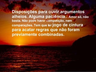 Disposições para ouvir argumentos alheios .  Alguma paciência ... Amor só, não basta. Não pode haver competição, nem comparações. Tem que ter  jogo de cintura para acatar regras que não foram previamente combinadas. 