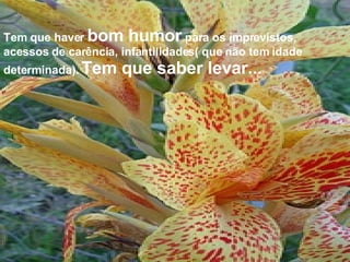 Tem que haver  bom humor  para os imprevistos, acessos de carência, infantilidades( que não tem idade determinada).  Tem que saber levar... 