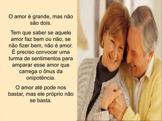 O amor é grande, mas não
são dois.
Tem que saber se aquele
amor faz bem ou não, se
não fizer bem, não é amor.
É preciso convocar uma
turma de sentimentos para
amparar esse amor que
carrega o ônus da
onipotência.
O amor até pode nos
bastar, mas ele próprio não
se basta.
 