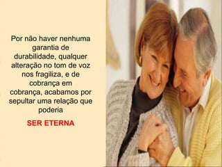 Por não haver nenhuma
garantia de
durabilidade, qualquer
alteração no tom de voz
nos fragiliza, e de
cobrança em
cobrança, acabamos por
sepultar uma relação que
poderia
SER ETERNA
 
