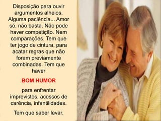 Disposição para ouvir
argumentos alheios.
Alguma paciência... Amor
só, não basta. Não pode
haver competição. Nem
comparações. Tem que
ter jogo de cintura, para
acatar regras que não
foram previamente
combinadas. Tem que
haver
BOM HUMOR
para enfrentar
imprevistos, acessos de
carência, infantilidades.
Tem que saber levar.
 