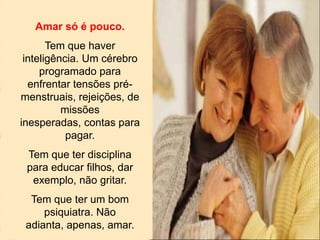 Amar só é pouco.
Tem que haver
inteligência. Um cérebro
programado para
enfrentar tensões pré-
menstruais, rejeições, de
missões
inesperadas, contas para
pagar.
Tem que ter disciplina
para educar filhos, dar
exemplo, não gritar.
Tem que ter um bom
psiquiatra. Não
adianta, apenas, amar.
 