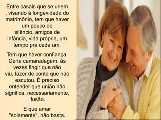 Entre casais que se unem
, visando à longevidade do
matrimônio, tem que haver
um pouco de
silêncio, amigos de
infância, vida própria, um
tempo pra cada um.
Tem que haver confiança.
Certa camaradagem, às
vezes fingir que não
viu, fazer de conta que não
escutou. É preciso
entender que união não
significa, necessariamente,
fusão.
E que amar
"solamente", não basta.
 