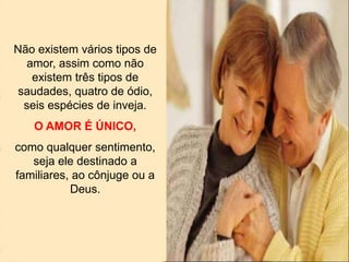 Não existem vários tipos de
amor, assim como não
existem três tipos de
saudades, quatro de ódio,
seis espécies de inveja.
O AMOR É ÚNICO,
como qualquer sentimento,
seja ele destinado a
familiares, ao cônjuge ou a
Deus.
 