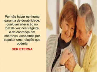 Por não haver nenhuma
garantia de durabilidade,
qualquer alteração no
tom de voz nos fragiliza,
e de cobrança em
cobrança, acabamos por
sepultar uma relação que
poderia
SER ETERNA
 