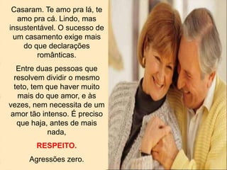 Casaram. Te amo pra lá, te
amo pra cá. Lindo, mas
insustentável. O sucesso de
um casamento exige mais
do que declarações
românticas.
Entre duas pessoas que
resolvem dividir o mesmo
teto, tem que haver muito
mais do que amor, e às
vezes, nem necessita de um
amor tão intenso. É preciso
que haja, antes de mais
nada,
RESPEITO.
Agressões zero.
 