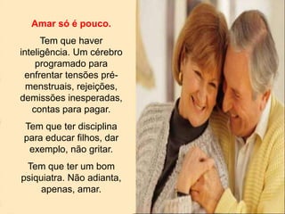 Amar só é pouco.
Tem que haver
inteligência. Um cérebro
programado para
enfrentar tensões pré-
menstruais, rejeições,
demissões inesperadas,
contas para pagar.
Tem que ter disciplina
para educar filhos, dar
exemplo, não gritar.
Tem que ter um bom
psiquiatra. Não adianta,
apenas, amar.
 