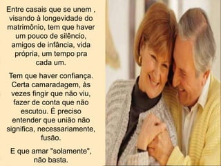 Entre casais que se unem ,
visando à longevidade do
matrimônio, tem que haver
um pouco de silêncio,
amigos de infância, vida
própria, um tempo pra
cada um.
Tem que haver confiança.
Certa camaradagem, às
vezes fingir que não viu,
fazer de conta que não
escutou. É preciso
entender que união não
significa, necessariamente,
fusão.
E que amar "solamente",
não basta.
 