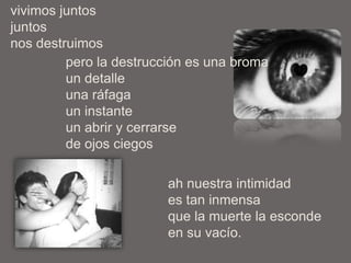 vivimos juntos
juntos
nos destruimos
pero la destrucción es una broma
un detalle
una ráfaga
un instante
un abrir y cerrarse
de ojos ciegos
ah nuestra intimidad
es tan inmensa
que la muerte la esconde
en su vacío.