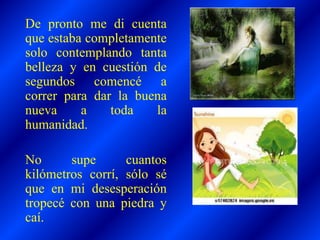De pronto me di cuenta
que estaba completamente
solo contemplando tanta
belleza y en cuestión de
segundos comencé a
correr para dar la buena
nueva a toda la
humanidad.
No supe cuantos
kilómetros corrí, sólo sé
que en mi desesperación
tropecé con una piedra y
caí.
 