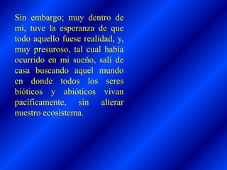 Sin embargo; muy dentro de
mí, tuve la esperanza de que
todo aquello fuese realidad, y,
muy presuroso, tal cual había
ocurrido en mi sueño, salí de
casa buscando aquel mundo
en donde todos los seres
bióticos y abióticos vivan
pacíficamente, sin alterar
nuestro ecosistema.
 