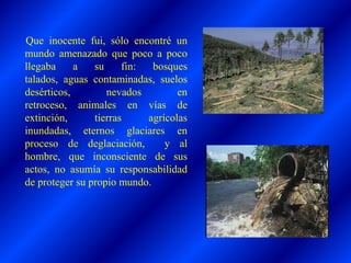 Que inocente fui, sólo encontré un
mundo amenazado que poco a poco
llegaba a su fin: bosques
talados, aguas contaminadas, suelos
desérticos, nevados en
retroceso, animales en vías de
extinción, tierras agrícolas
inundadas, eternos glaciares en
proceso de deglaciación, y al
hombre, que inconsciente de sus
actos, no asumía su responsabilidad
de proteger su propio mundo.
 