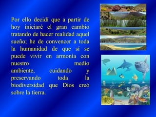 Por ello decidí que a partir de
hoy iniciaré el gran cambio
tratando de hacer realidad aquel
sueño; he de convencer a toda
la humanidad de que sí se
puede vivir en armonía con
nuestro medio
ambiente, cuidando y
preservando toda la
biodiversidad que Dios creó
sobre la tierra.
 