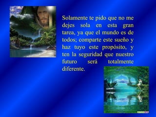 Solamente te pido que no me
dejes sola en esta gran
tarea, ya que el mundo es de
todos; comparte este sueño y
haz tuyo este propósito, y
ten la seguridad que nuestro
futuro será totalmente
diferente.
 